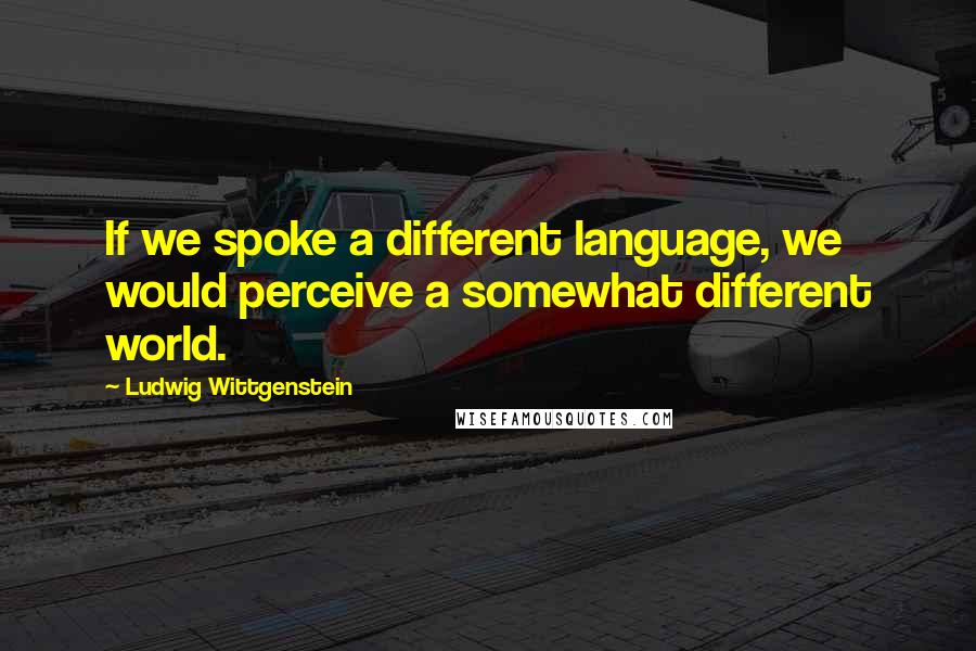 Ludwig Wittgenstein Quotes: If we spoke a different language, we would perceive a somewhat different world.