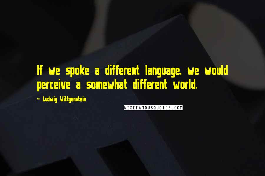 Ludwig Wittgenstein Quotes: If we spoke a different language, we would perceive a somewhat different world.