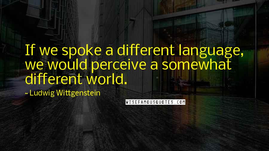 Ludwig Wittgenstein Quotes: If we spoke a different language, we would perceive a somewhat different world.