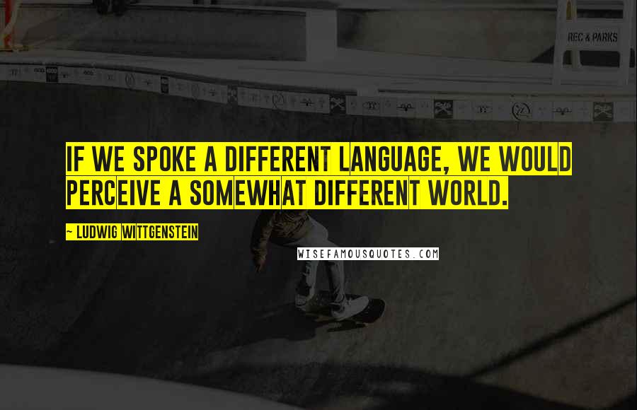 Ludwig Wittgenstein Quotes: If we spoke a different language, we would perceive a somewhat different world.