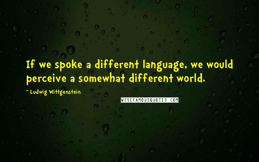 Ludwig Wittgenstein Quotes: If we spoke a different language, we would perceive a somewhat different world.