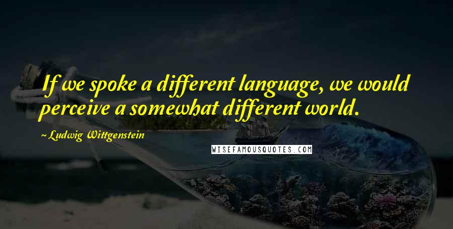 Ludwig Wittgenstein Quotes: If we spoke a different language, we would perceive a somewhat different world.