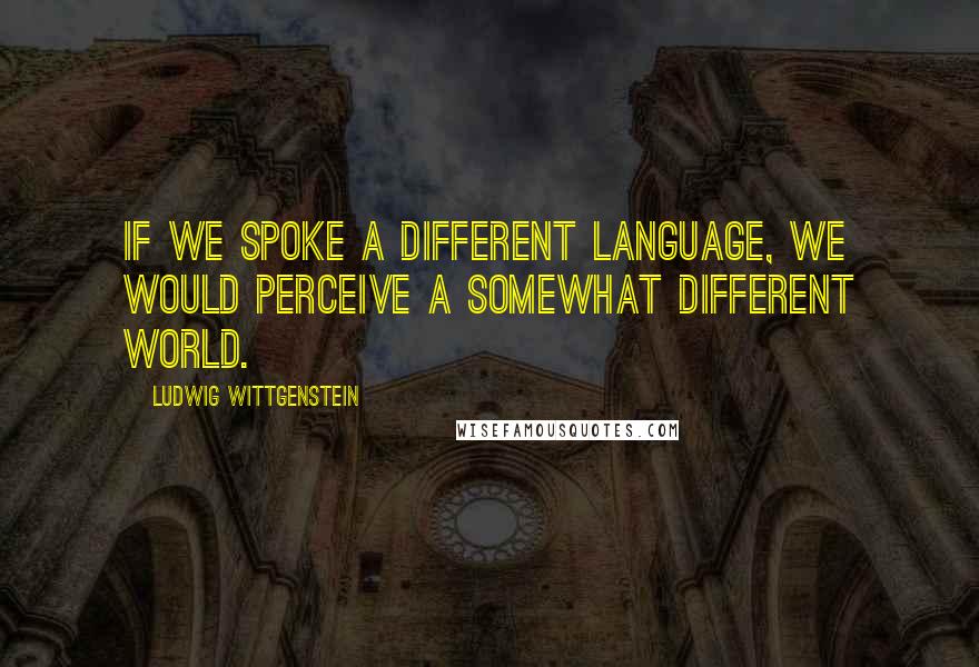 Ludwig Wittgenstein Quotes: If we spoke a different language, we would perceive a somewhat different world.