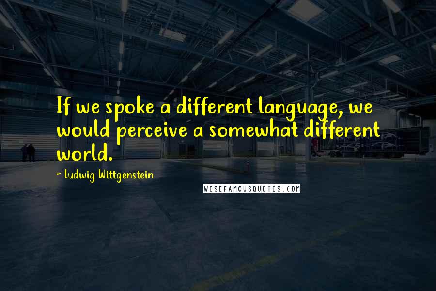 Ludwig Wittgenstein Quotes: If we spoke a different language, we would perceive a somewhat different world.