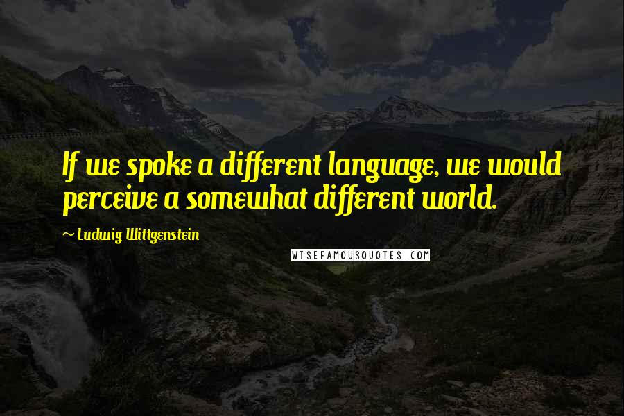 Ludwig Wittgenstein Quotes: If we spoke a different language, we would perceive a somewhat different world.