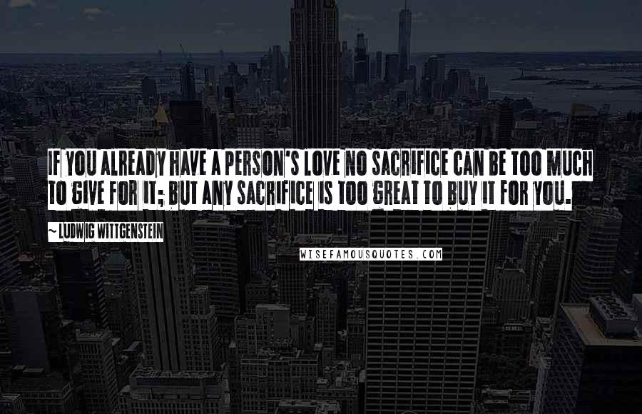 Ludwig Wittgenstein Quotes: If you already have a person's love no sacrifice can be too much to give for it; but any sacrifice is too great to buy it for you.