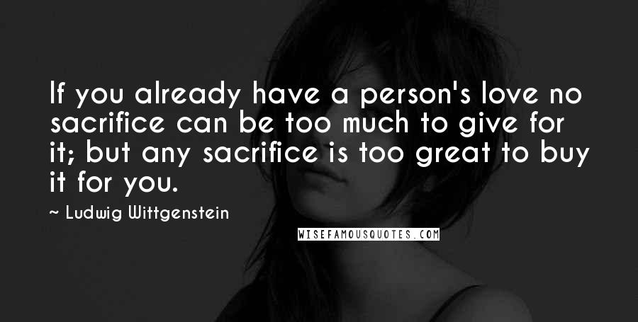 Ludwig Wittgenstein Quotes: If you already have a person's love no sacrifice can be too much to give for it; but any sacrifice is too great to buy it for you.