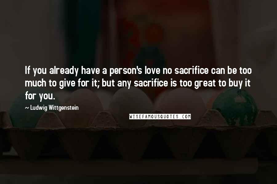 Ludwig Wittgenstein Quotes: If you already have a person's love no sacrifice can be too much to give for it; but any sacrifice is too great to buy it for you.