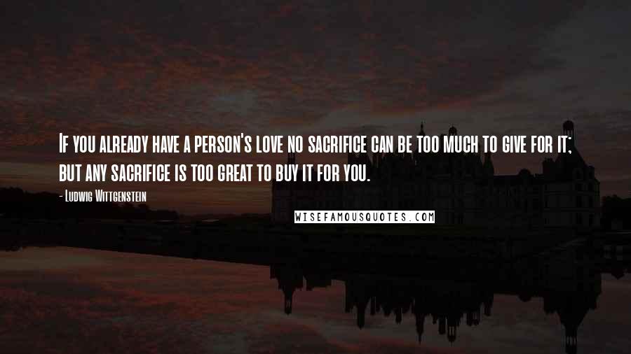 Ludwig Wittgenstein Quotes: If you already have a person's love no sacrifice can be too much to give for it; but any sacrifice is too great to buy it for you.