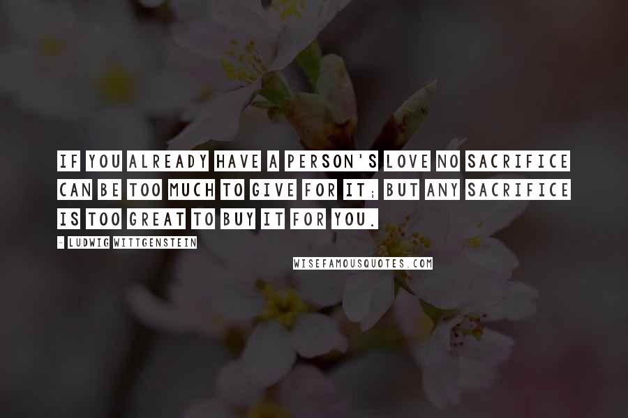 Ludwig Wittgenstein Quotes: If you already have a person's love no sacrifice can be too much to give for it; but any sacrifice is too great to buy it for you.