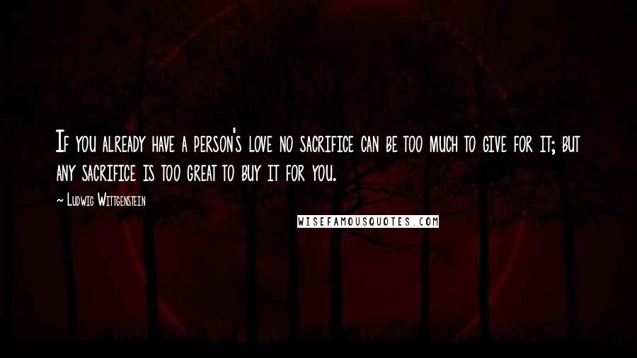 Ludwig Wittgenstein Quotes: If you already have a person's love no sacrifice can be too much to give for it; but any sacrifice is too great to buy it for you.