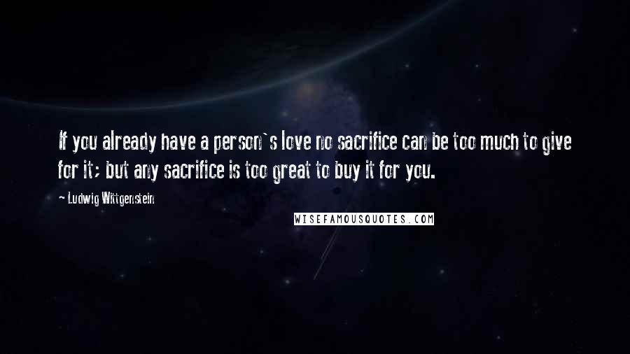 Ludwig Wittgenstein Quotes: If you already have a person's love no sacrifice can be too much to give for it; but any sacrifice is too great to buy it for you.