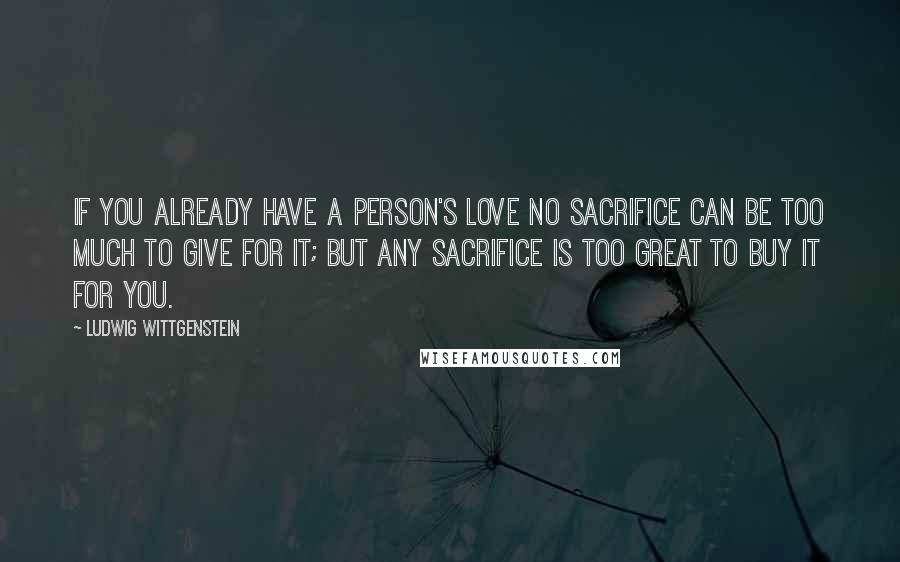 Ludwig Wittgenstein Quotes: If you already have a person's love no sacrifice can be too much to give for it; but any sacrifice is too great to buy it for you.