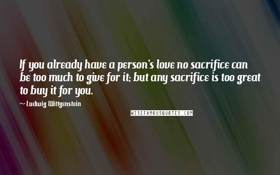 Ludwig Wittgenstein Quotes: If you already have a person's love no sacrifice can be too much to give for it; but any sacrifice is too great to buy it for you.