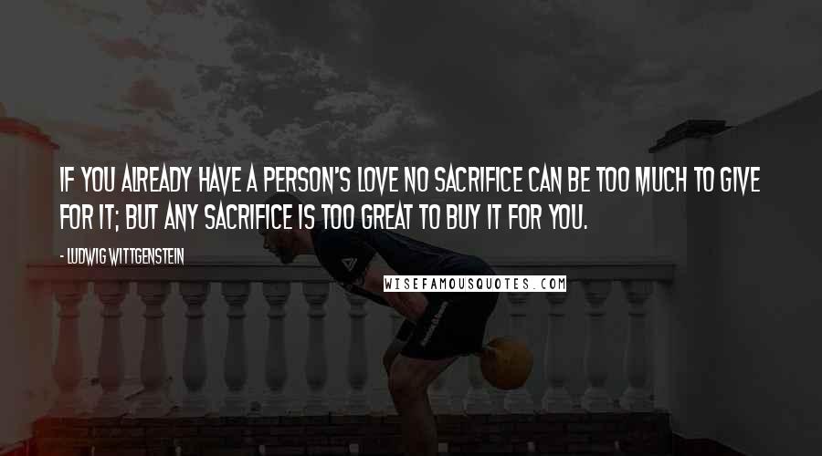 Ludwig Wittgenstein Quotes: If you already have a person's love no sacrifice can be too much to give for it; but any sacrifice is too great to buy it for you.