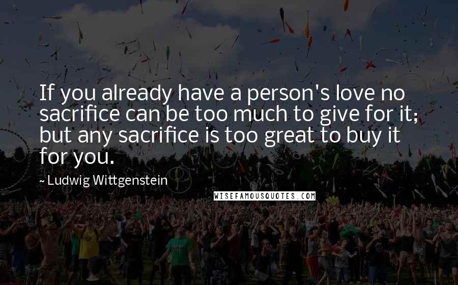 Ludwig Wittgenstein Quotes: If you already have a person's love no sacrifice can be too much to give for it; but any sacrifice is too great to buy it for you.