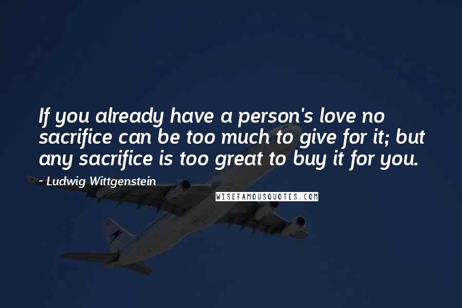 Ludwig Wittgenstein Quotes: If you already have a person's love no sacrifice can be too much to give for it; but any sacrifice is too great to buy it for you.