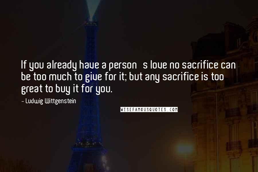 Ludwig Wittgenstein Quotes: If you already have a person's love no sacrifice can be too much to give for it; but any sacrifice is too great to buy it for you.