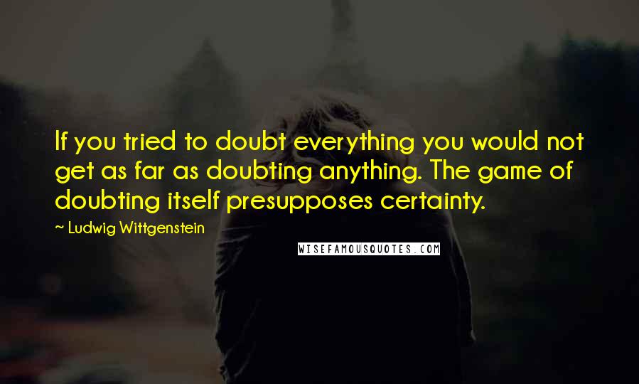 Ludwig Wittgenstein Quotes: If you tried to doubt everything you would not get as far as doubting anything. The game of doubting itself presupposes certainty.