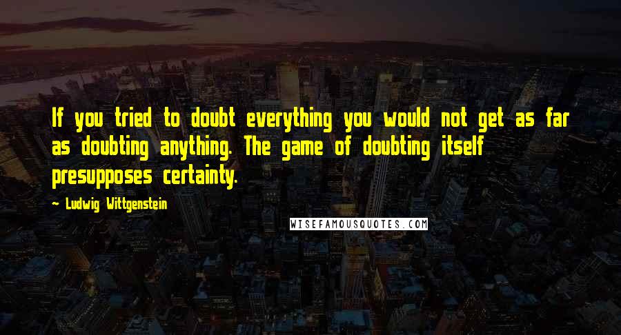 Ludwig Wittgenstein Quotes: If you tried to doubt everything you would not get as far as doubting anything. The game of doubting itself presupposes certainty.