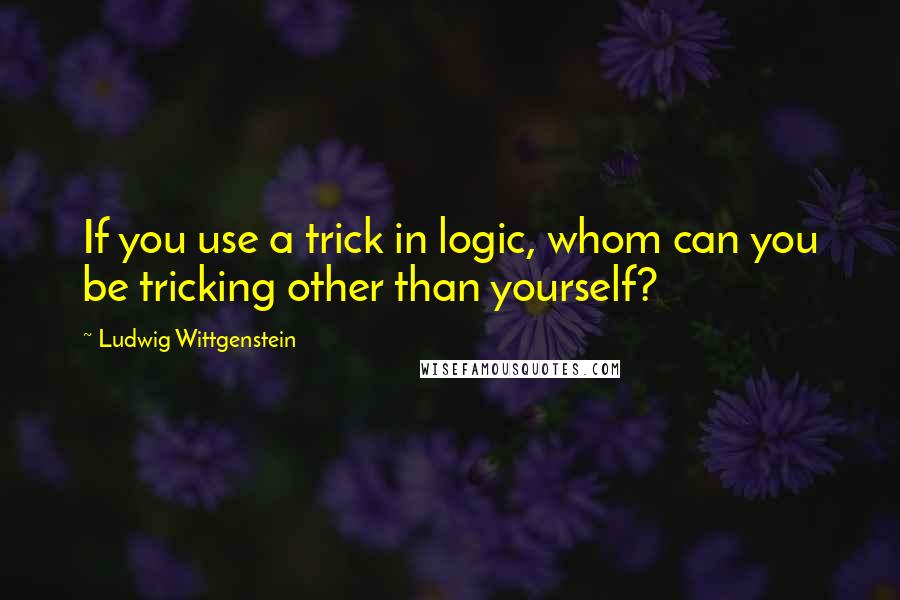 Ludwig Wittgenstein Quotes: If you use a trick in logic, whom can you be tricking other than yourself?