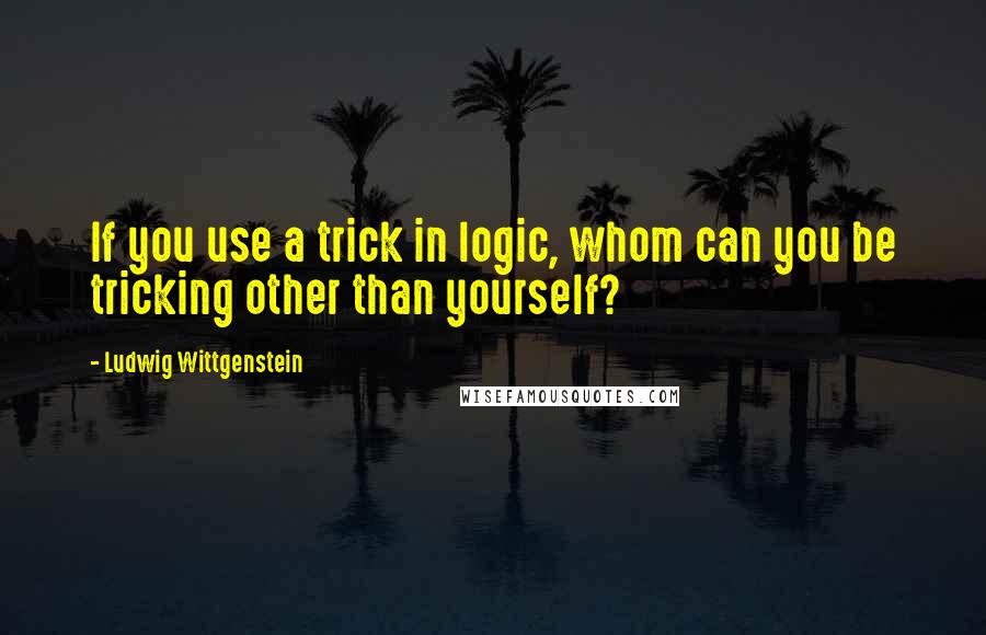 Ludwig Wittgenstein Quotes: If you use a trick in logic, whom can you be tricking other than yourself?