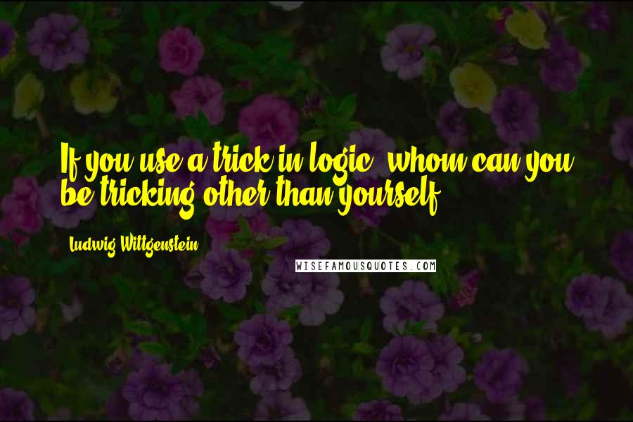 Ludwig Wittgenstein Quotes: If you use a trick in logic, whom can you be tricking other than yourself?