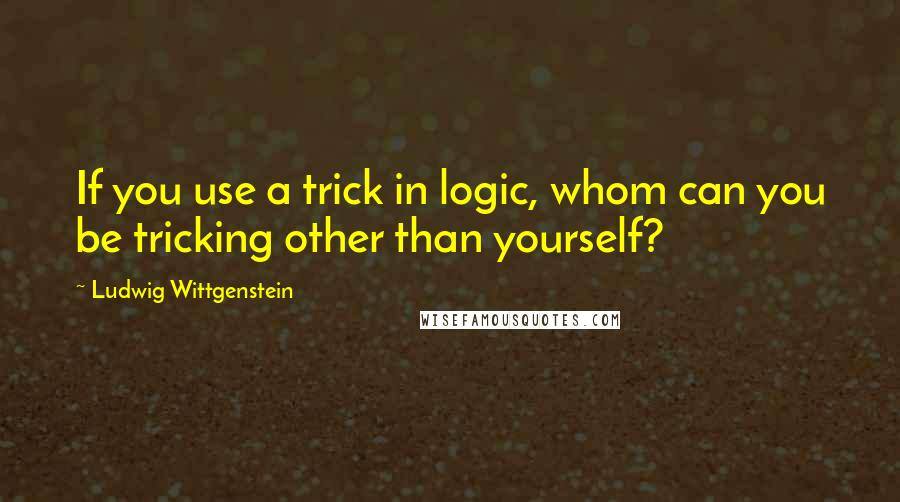 Ludwig Wittgenstein Quotes: If you use a trick in logic, whom can you be tricking other than yourself?