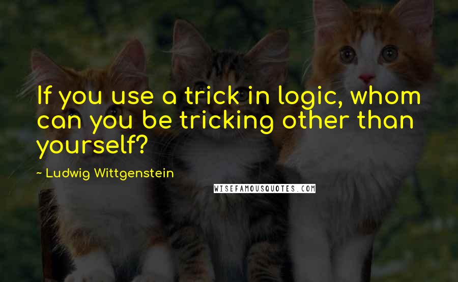Ludwig Wittgenstein Quotes: If you use a trick in logic, whom can you be tricking other than yourself?