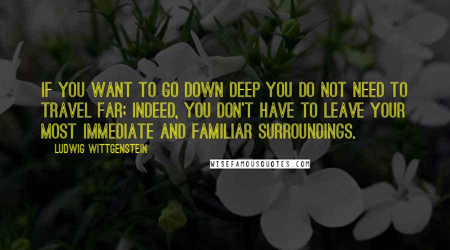 Ludwig Wittgenstein Quotes: If you want to go down deep you do not need to travel far; indeed, you don't have to leave your most immediate and familiar surroundings.