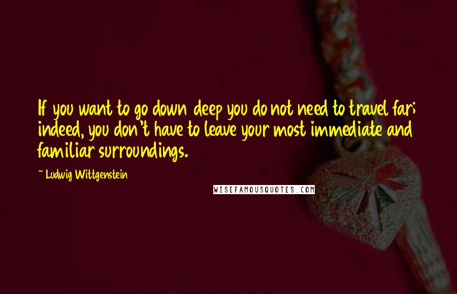 Ludwig Wittgenstein Quotes: If you want to go down deep you do not need to travel far; indeed, you don't have to leave your most immediate and familiar surroundings.