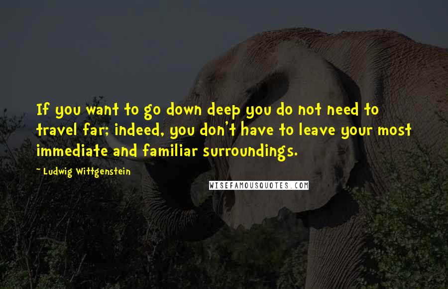 Ludwig Wittgenstein Quotes: If you want to go down deep you do not need to travel far; indeed, you don't have to leave your most immediate and familiar surroundings.