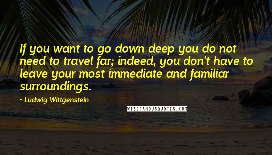 Ludwig Wittgenstein Quotes: If you want to go down deep you do not need to travel far; indeed, you don't have to leave your most immediate and familiar surroundings.