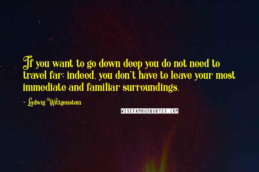 Ludwig Wittgenstein Quotes: If you want to go down deep you do not need to travel far; indeed, you don't have to leave your most immediate and familiar surroundings.