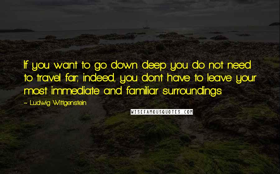 Ludwig Wittgenstein Quotes: If you want to go down deep you do not need to travel far; indeed, you don't have to leave your most immediate and familiar surroundings.