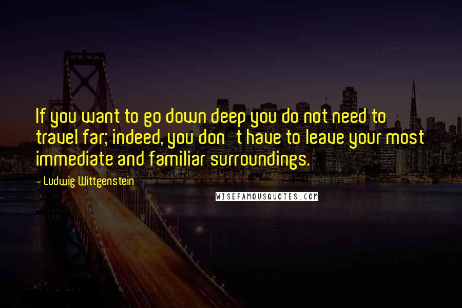 Ludwig Wittgenstein Quotes: If you want to go down deep you do not need to travel far; indeed, you don't have to leave your most immediate and familiar surroundings.