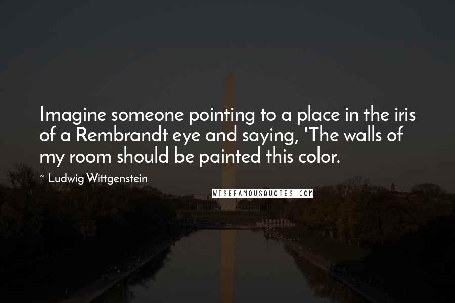 Ludwig Wittgenstein Quotes: Imagine someone pointing to a place in the iris of a Rembrandt eye and saying, 'The walls of my room should be painted this color.