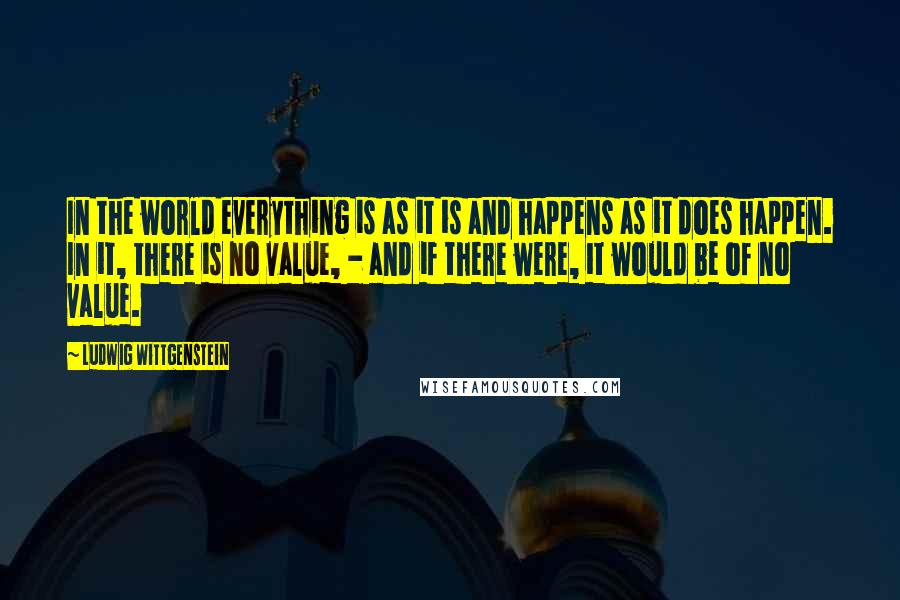 Ludwig Wittgenstein Quotes: In the world everything is as it is and happens as it does happen. In it, there is no value, - and if there were, it would be of no value.