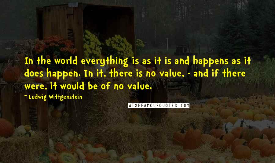 Ludwig Wittgenstein Quotes: In the world everything is as it is and happens as it does happen. In it, there is no value, - and if there were, it would be of no value.