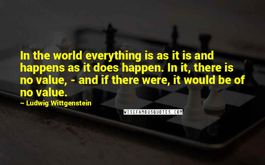 Ludwig Wittgenstein Quotes: In the world everything is as it is and happens as it does happen. In it, there is no value, - and if there were, it would be of no value.