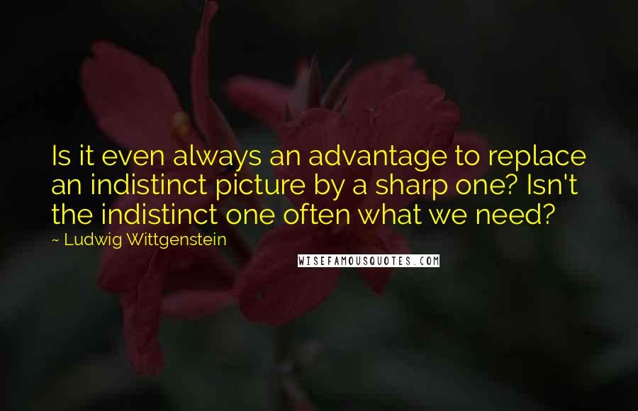 Ludwig Wittgenstein Quotes: Is it even always an advantage to replace an indistinct picture by a sharp one? Isn't the indistinct one often what we need?