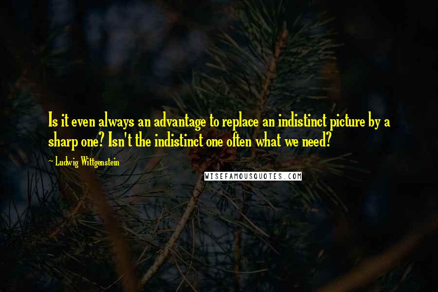 Ludwig Wittgenstein Quotes: Is it even always an advantage to replace an indistinct picture by a sharp one? Isn't the indistinct one often what we need?