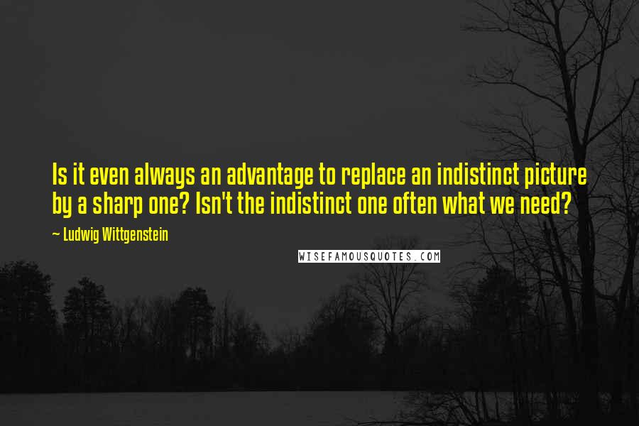 Ludwig Wittgenstein Quotes: Is it even always an advantage to replace an indistinct picture by a sharp one? Isn't the indistinct one often what we need?