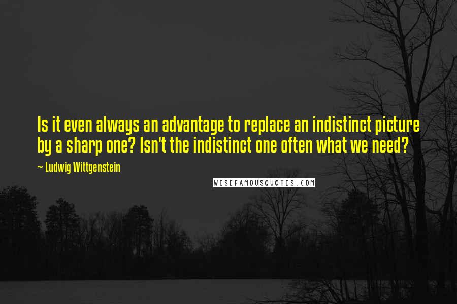 Ludwig Wittgenstein Quotes: Is it even always an advantage to replace an indistinct picture by a sharp one? Isn't the indistinct one often what we need?