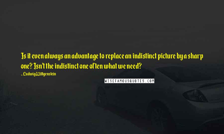 Ludwig Wittgenstein Quotes: Is it even always an advantage to replace an indistinct picture by a sharp one? Isn't the indistinct one often what we need?