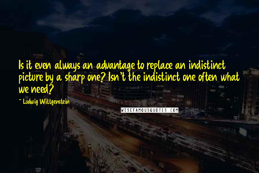 Ludwig Wittgenstein Quotes: Is it even always an advantage to replace an indistinct picture by a sharp one? Isn't the indistinct one often what we need?