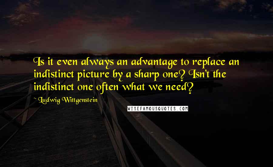 Ludwig Wittgenstein Quotes: Is it even always an advantage to replace an indistinct picture by a sharp one? Isn't the indistinct one often what we need?