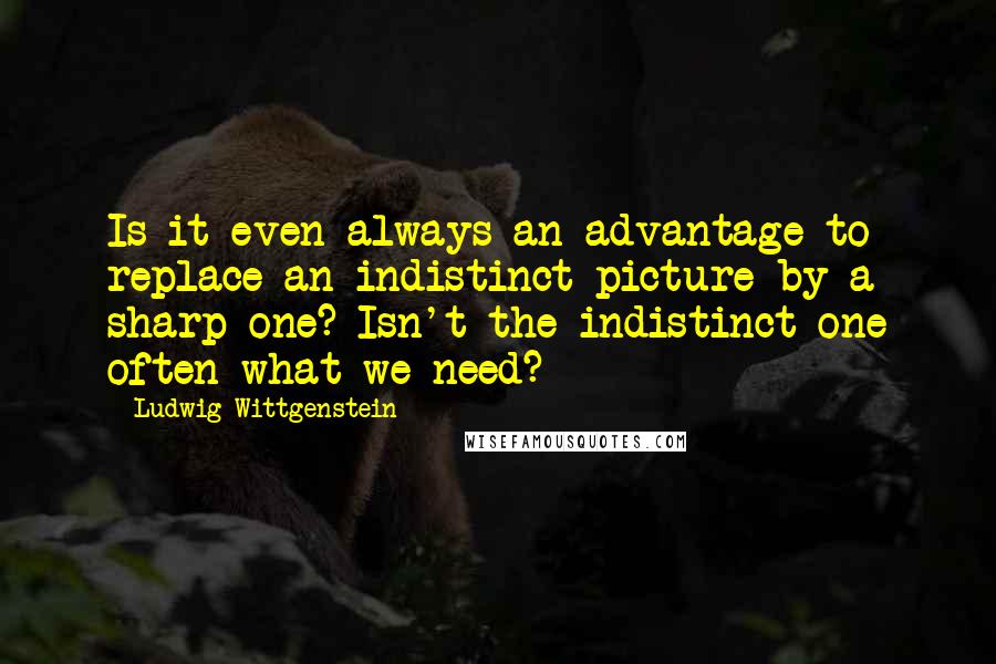 Ludwig Wittgenstein Quotes: Is it even always an advantage to replace an indistinct picture by a sharp one? Isn't the indistinct one often what we need?
