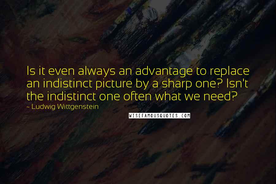 Ludwig Wittgenstein Quotes: Is it even always an advantage to replace an indistinct picture by a sharp one? Isn't the indistinct one often what we need?