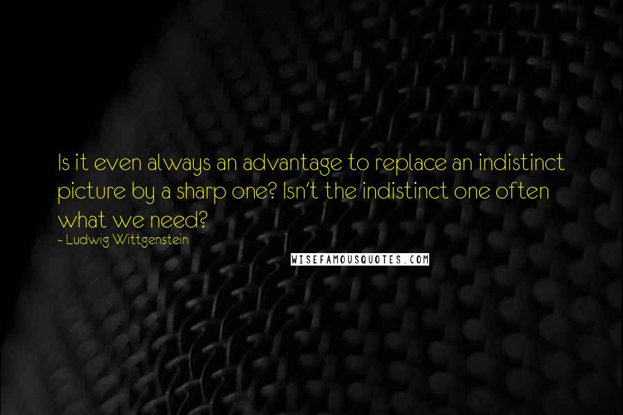 Ludwig Wittgenstein Quotes: Is it even always an advantage to replace an indistinct picture by a sharp one? Isn't the indistinct one often what we need?